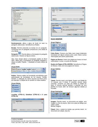 CURSO NOBRE
Avenida Oliveira Lima, 841, Boa Vista, Recife/PE Página 20
Fones: 3221-6401 / 3221-4536 - www.cursonobre.net
Sombreamento: altera o plano de fundo do texto ou
parágrafo selecionado. Semelhante ao Realce.
Bordas: Permite preencher as bordas de um parágrafo.
Lembrando que um parágrafo compara-se a uma célula de
uma tabela.
Parágrafo : Permite alterar a formatação do parágrafo
selecionado. Observe as figuras abaixo:
Obs: Caso deseje alterar a formatação padrão do Word
2007, altere para a formatação do parágrafo desejada e
clique no botão “Padrão...”, localizado no canto inferior da
janela.
Grupo Estilo
Estilos: Oferece estilos de formatação pré-definidos para
padronização de formatação de um arquivo. Facilita,
também, a utilização de outros recursos do Word como,
por exemplo, a criação de um sumário ou índice analítico.
Grupo Edição
Localizar (CTRL+L), Substituir (CTRL+U) e Ir para
(CTRL+G):
GUIA INSERIR
Grupo Página s
Folha Rosto: Fornece uma folha rosto (capa) totalmente
formatada com alguns campos como, autor, título e outras
informações para serem preenchidas.
Página em Branco: Insere uma página em branco no local
onde estiver o cursor, ou ponto de inserção.
Quebra de Página (CTRL+ENTER): Semelhante à Página
em Branco. Inicia uma nova página em branco.
Grupo Tabelas
Tabela: Permite inserir uma tabela. Sugere uma tabela de
10 colunas com 8 linhas. É possível, através deste
comando, converter um texto em tabela ou tabela em
texto. O recurso permite também a inserção de uma
planilha do Excel, além de fornecer algumas tabelas já
formatas.
Grupo Ilustrações
Imagem: Permite inserir, no documento em edição, uma
imagem ou foto do arquivo. Abre uma caixa de diálogo que
exibe a pasta
Minhas imagens.
Clipart: Abre o painel de tarefas que permite inserir, no
documento em edição, clip-arts.
 