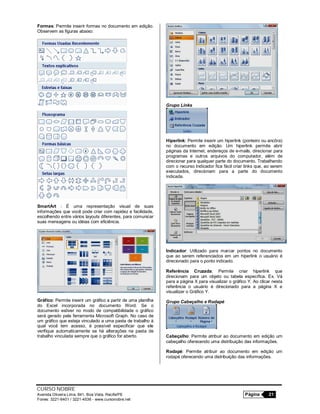 CURSO NOBRE
Avenida Oliveira Lima, 841, Boa Vista, Recife/PE Página 21
Fones: 3221-6401 / 3221-4536 - www.cursonobre.net
Formas: Permite inserir formas no documento em edição.
Observem as figuras abaixo:
SmartArt : É uma representação visual de suas
informações que você pode criar com rapidez e facilidade,
escolhendo entre vários layouts diferentes, para comunicar
suas mensagens ou idéias com eficiência.
Gráfico: Permite inserir um gráfico a partir de uma planilha
do Excel incorporada no documento Word. Se o
documento estiver no modo de compatibilidade o gráfico
será gerado pela ferramenta Microsoft Graph. No caso de
um gráfico que esteja vinculado a uma pasta de trabalho à
qual você tem acesso, é possível especificar que ele
verifique automaticamente se há alterações na pasta de
trabalho vinculada sempre que o gráfico for aberto.
Grupo Links
Hiperlink: Permite inserir um hiperlink (ponteiro ou ancôra)
no documento em edição. Um hiperlink permite abrir
páginas da Internet, endereços de e-mails, direcionar para
programas e outros arquivos do computador, além de
direcionar para qualquer parte do documento. Trabalhando
com o recurso Indicador fica fácil criar links que, ao serem
executados, direcionam para a parte do documento
indicada.
Indicador: Utilizado para marcar pontos no documento
que ao serem referenciados em um hiperlink o usuário é
direcionado para o ponto indicado.
Referência Cruzada: Permite criar hiperlink que
direcionam para um objeto ou tabela específica. Ex. Vá
para a página X para visualizar o gráfico Y. Ao clicar nesta
referência o usuário é direcionado para a página X e
visualizar o Gráfico Y.
Grupo Cabeçalho e Rodapé
Cabeçalho: Permite atribuir ao documento em edição um
cabeçalho oferecendo uma distribuição das informações.
Rodapé: Permite atribuir ao documento em edição um
rodapé oferecendo uma distribuição das informações.
 