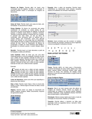 CURSO NOBRE
Avenida Oliveira Lima, 841, Boa Vista, Recife/PE Página 22
Fones: 3221-6401 / 3221-4536 - www.cursonobre.net
Número de Página: Permite além de inserir uma
numeração para as páginas, formatar a numeração. É
possível também inserir a numeração as margens do
documento.
Grupo Texto
Caixa de Texto: Permite inserir uma caixa de texto, pré-
formatadas, no documento em edição.
Partes Rápidas: Os blocos de construção são partes
reutilizáveis de conteúdo ou outras partes de um
documento que são armazenadas em galerias. É possível
acessar e reutilizar esses blocos a qualquer momento.
Também é possível salvá-los e distribuí-los com modelos.
É possível usar Auto Texto, um tipo de bloco de
construção, para armazenar texto ou gráficos que o
usuário deseja usar novamente, como uma cláusula
padrão de contrato ou uma longa lista de distribuição.
Cada seleção de texto ou gráfico é armazenada como uma
entrada de Auto Texto no Organizador de Blocos de
Construção e recebe um nome exclusivo para facilitar a
localização do conteúdo quando o usuário desejar utilizá-
lo.
WordArt : Permite inserir um texto decorativo a partir de
formatações e estilos pré-definidos.
Letra Capitular: Efeito de texto que cria uma letra
maiúscula grande no início do parágrafo. Exemplo de texto
com o efeito de texto capitular. Exemplo de texto com o
efeito de texto capitular. Exemplo de texto com o efeito de
texto capitular. Exemplo de texto com o efeito de texto
capitular. Exemplo de texto com o efeito de texto capitular.
Exemplo de texto com o efeito de texto capitular.
Exemplo:
xemplo de texto com o efeito de texto capitular.
Exemplo de texto com o efeito de texto capitular.
Exemplo de texto com o efeito de texto capitular.
Exemplo de texto com o efeito de texto capitular. Exemplo
de texto com o efeito de texto capitular. Exemplo de texto
com o efeito de texto capitular.
Linha de Assinatura: Insere uma linha que especifique a
pessoa que deve assinar.
Data e Hora: Permite inserir Data e Hora no local onde
estiver o cursor. Oferece alguns formatos de datas e horas
pré-definidas.
Objetos: Permite inserir um objeto no documento em
edição. Gráficos, Imagens, Slides, Documentos, Arquivos
em geral entre outros.
Grupo Símbolos
Equação: Abre o editor de equações. Permite inserir
matemáticas ou desenvolver suas próprias equações
usando uma biblioteca de símbolos matemáticos.
Símbolo: Insere símbolos que não constam no teclado,
como símbolos de copyright, símbolo de marca registrada,
marcas de parágrafo e caracteres Unicode.
GUIA LAYOUT DE PÁGINA
Grupo Temas
Temas: Permite definir um tema para o Documento,
mudando formatações de cores, fontes, efeitos e etc. Para
alterar apenas efeitos individuais poderá optar pelos
recursos do Grupo. Por exemplo: Se desejar mudar
apenas as cores da fonte basta escolher a opção Cores do
Grupo Temas.
Grupo Configurar Página
Margens: Este é um bom recurso para não alterar as
margens de maneira manual. Temos as opções de
manter/voltar as margens no tamanho padrão, Margens
estreitas, Moderada, Larga, Espelhada (espaço reservado
para encadernação), e personalizada.
Orientação: Oferece acesso rápido para mudar o modo de
orientação do Documento: Retrato ou Paisagem.
Tamanho: Permite alterar o tamanho da folha para
impressão. Entre as sugestões temos o tamanho: Carta,
Ofício, A3, A4 e etc.
E
 