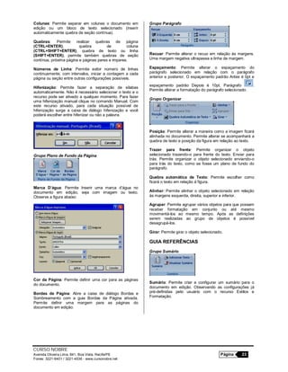 CURSO NOBRE
Avenida Oliveira Lima, 841, Boa Vista, Recife/PE Página 23
Fones: 3221-6401 / 3221-4536 - www.cursonobre.net
Colunas: Permite separar em colunas o documento em
edição ou um bloco de texto selecionado (inserir
automaticamente quebra de seção contínua).
Quebras: Permite realizar quebras de página
(CTRL+ENTER), quebra de coluna
(CTRL+SHIFT+ENTER), quebra de texto ou linha
(SHIFT+ENTER), permite também quebras de seção
contínua, próxima página e páginas pares e impares.
Números de Linha: Permite exibir número de linhas
continuamente, com intervalos, iniciar a contagem a cada
página ou seção entre outras configurações possíveis.
Hifenização: Permite fazer a separação de sílabas
automaticamente. Não é necessário selecionar o texto e o
recurso pode ser ativado a qualquer momento. Para fazer
uma hifenização manual clique no comando Manual. Com
este recurso ativado, para cada situação possível de
hifenização surge a caixa de diálogo hifenização e você
poderá escolher entre hifenizar ou não a palavra.
Grupo Plano de Fundo da Página
Marca D’água: Permite Inserir uma marca d’água no
documento em edição, seja com imagem ou texto.
Observe a figura abaixo:
Cor da Página: Permite definir uma cor para as páginas
do documento.
Bordas de Página: Abre a caixa de diálogo Bordas e
Sombreamento com a guia Bordas da Página ativada.
Permite definir uma margem para as páginas do
documento em edição.
Grupo Parágrafo
Recuar: Permite alterar o recuo em relação às margens.
Uma margem negativa ultrapassa a linha de margem.
Espaçamento: Permite alterar o espaçamento do
parágrafo selecionado em relação com o parágrafo
anterior e posterior. O espaçamento padrão Antes é 0pt e
espaçamento padrão Depois é 10pt. Parágrafo :
Permite alterar a formatação do parágrafo selecionado.
Grupo Organizar
Posição: Permite alterar a maneira como a imagem ficará
alinhada no documento. Permite alterar se acompanhará a
quebra de texto e posição da figura em relação ao texto.
Trazer para frente: Permite organizar o objeto
selecionado trazendo-o para frente do texto. Enviar para
trás: Permite organizar o objeto selecionado enviando-o
para trás do texto, como se fosse um plano de fundo do
parágrafo.
Quebra automática de Texto: Permite escolher como
ficará o texto em relação à figura.
Alinhar: Permite alinhar o objeto selecionado em relação
às margens esquerda, direita, superior e inferior.
Agrupar: Permite agrupar vários objetos para que possam
receber formatação em conjunto ou até mesmo
movimentá-los ao mesmo tempo. Após as definições
serem realizadas ao grupo de objetos é possível
desagrupá-los.
Girar: Permite girar o objeto selecionado.
GUIA REFERÊNCIAS
Grupo Sumário
Sumário: Permite criar e configurar um sumário para o
documento em edição. Observando as configurações já
pré-definidas pelo usuário com o recurso Estilos e
Formatação.
 