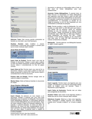 CURSO NOBRE
Avenida Oliveira Lima, 841, Boa Vista, Recife/PE Página 24
Fones: 3221-6401 / 3221-4536 - www.cursonobre.net
Adicionar Texto: Este recurso permite acrescentar ao
Sumário um novo item e seu nível hierárquico.
Atualizar Sumário: Após modificar o arquivo
acrescentado e diminuindo itens atualize o sumário para
que as novas mudanças sejam exibidas.
Grupo Notas de Rodapé
Inserir Nota de Rodapé: Permite inserir uma nota de
Rodapé no documento. Coloque o cursor após a palavra
ou texto que deseje acrescentar na Nota de Rodapé. Este
recurso coloca o comentário/nota no final da página
corrente.
Inserir Nota de Fim: Permite inserir uma nota de fim no
documento. Coloque o cursor após a palavra ou texto que
deseje acrescentar na Nota de fim. Este recurso coloca o
comentário/nota no final do documento.
Próxima Nota de Rodapé: Permite navegar entre as
notas de rodapé no documento.
Mostrar Notas: Exibe as Notas já inseridas no documento
em edição.
Grupo Citações e Bibliografia
Inserir Citação: Ao adicionar um nova citação a um
documento, também é possível criar uma nova fonte
bibliográfica que irá aparecer na bibliografia. Para localizar
fontes bibliográficas adicionais, ou informações adicionais
sobre as fontes bibliográficas que você está citando, clique
em Inserir citações e clique em Pesquisar bibliotecas. Por
exemplo, é possível pesquisar um banco de dados de
bibliotecas em busca de toda correspondência de um
tópico específico na coleção dessa biblioteca. Em seguida,
com um único clique, é possível inserir a citação no
documento ou adicionar as informações sobre a fonte na
lista atual de fontes bibliográficas para usar
posteriormente.
Gerenciar Fontes Bibliográficas: É possível clicar no
botão Procurar no Gerenciador de fontes bibliográficas
para selecionar outra lista mestra a partir da qual você
poderá importar novas fontes bibliográficas ao documento.
Por exemplo, é possível se conectar a um arquivo em um
compartilhamento, no computador ou servidor de um
colega de pesquisa, ou em um site hospedado por uma
universidade ou instituição de pesquisa.
Estilo: Permite escolher o estilo de Bibliografia. Se você
escolher um estilo GOST ou ISO 690 para suas fontes e
uma citação não for exclusiva, anexe um caractere
alfabético ao ano. Por exemplo, uma citação aparecia
como [Pasteur, 1848a]. Documentos de ciências sociais
normalmente usam estilos MLA ou APA para citações e
fontes bibliográfica. Se escolher ISO 690 - Ordem
Numérica e você adicione citações ao seu documento,
você deve clicar no estilo ISO 690 novamente para
ordenar corretamente as citações.
Bibliografia : Permite adicionar uma Bibliografia baseado
em algum modelo sugerido.
Grupo Legendas
Inserir Legenda: Permite inserir uma legenda para uma
imagem. Uma legenda é uma linha de informações exibida
abaixo da imagem como, por exemplo: “Figura 1.
Representa o grupo legendas”.
Inserir Índice de Ilustrações: Permite criar um índice
para as legendas do documento.
Atualizar Tabela: Após inserir novas legendas atualize a
tabela para que as novas mudanças sejam exibidas.
Referência Cruzada: Referir-se a itens como legendas,
títulos, ilustrações e tabelas inserindo uma referência
cruzada como “consulte a tabela 8” ou “vá para a página
10”.
 