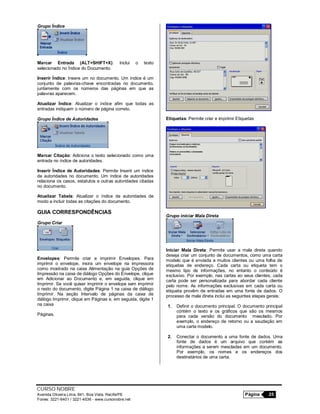 CURSO NOBRE
Avenida Oliveira Lima, 841, Boa Vista, Recife/PE Página 25
Fones: 3221-6401 / 3221-4536 - www.cursonobre.net
Grupo Índice
Marcar Entrada (ALT+SHIFT+X): Inclui o texto
selecionado no Índice do Documento.
Inserir Índice: Insere um no documento. Um índice é um
conjunto de palavras-chave encontradas no documento,
juntamente com os números das páginas em que as
palavras aparecem.
Atualizar Índice: Atualizar o índice afim que todas as
entradas indiquem o número de página correto.
Grupo Índice de Autoridades
Marcar Citação: Adiciona o texto selecionado como uma
entrada no índice de autoridades.
Inserir Índice de Autoridades: Permite Inserir um índice
de autoridades no documento. Um índice de autoridades
relaciona os casos, estatutos e outras autoridades citadas
no documento.
Atualizar Tabela: Atualizar o índice de autoridades de
modo a incluir todas as citações do documento.
GUIA CORRESPONDÊNCIAS
Grupo Criar
Envelopes: Permite criar e imprimir Envelopes. Para
imprimir o envelope, insira um envelope na impressora
como mostrado na caixa Alimentação na guia Opções de
Impressão na caixa de diálogo Opções do Envelope, clique
em Adicionar ao Documento e, em seguida, clique em
Imprimir. Se você quiser imprimir o envelope sem imprimir
o resto do documento, digite Página 1 na caixa de diálogo
Imprimir. Na seção Intervalo de páginas da caixa de
diálogo Imprimir, clique em Páginas e, em seguida, digite 1
na caixa
Páginas.
Etiquetas: Permite criar e imprimir Etiquetas
Grupo iniciar Mala Direta
Iniciar Mala Direta: Permite usar a mala direta quando
deseja criar um conjunto de documentos, como uma carta
modelo que é enviada a muitos clientes ou uma folha de
etiquetas de endereço. Cada carta ou etiqueta tem o
mesmo tipo de informações, no entanto o conteúdo é
exclusivo. Por exemplo, nas cartas ao seus clientes, cada
carta pode ser personalizada para abordar cada cliente
pelo nome. As informações exclusivas em cada carta ou
etiqueta provêm de entradas em uma fonte de dados. O
processo de mala direta inclui as seguintes etapas gerais:
1. Definir o documento principal. O documento principal
contém o texto e os gráficos que são os mesmos
para cada versão do documento mesclado. Por
exemplo, o endereço de retorno ou a saudação em
uma carta modelo.
2. Conectar o documento a uma fonte de dados. Uma
fonte de dados é um arquivo que contém as
informações a serem mescladas em um documento.
Por exemplo, os nomes e os endereços dos
destinatários de uma carta.
 