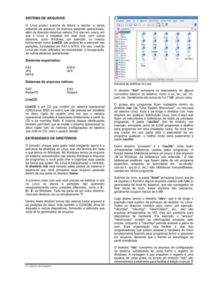 CURSO NOBRE
SISTEMA DE ARQUIVOS
O Linux possui suporte de leitura e escrita, a vários
sistemas de arquivos, de diversos sistemas operacionais,
além de diversos sistemas nativos. Por isso em casos, em
que o Linux é instalado em dual boot, com outros
sistemas, como Windows, por exemplo, ou mesmo
funcionando como LiveCD, ele poderá ler e escrever nas
partições, formatadas em FAT e NTFS. Por isto, LiveCds
Linux são muito utilizados na manutenção, e recuperação,
de outros sistemas operacionais.
Sistemas suportados:
FAT NTFS
JFS XFS
HPFS
Sistemas de arquivos nativos:
Ext2 Ext3
ReiserFS Reiser4
LiveCD
LiveCD é um CD que contém um sistema operacional
(GNU/Linux, BSD ou outro) que não precisa ser instalada
no disco rígido do usuário uma vez que o sistema
operacional completo é executado diretamente a partir do
CD e da memória RAM. A maioria dessas distribuições
também permitem que se instale o sistema operacional no
disco rígido com as mesmas configurações do sistema
que roda no CD, caso o usuário deseje.
ENTENDENDO OS DIRETÓRIOS
O primeiro choque para quem está chegando agora é a
estrutura de diretórios do Linux, que não lembra em nada
o que temos no Windows. No Windows temos os arquivos
do sistema concentrados nas pastas Windows e Arquivos
de programas, e você pode criar e organizar suas pastas
da forma que quiser. No Linux é basicamente o contrário.
O diretório raiz está tomado pelas pastas do sistema e
espera-se que você armazene seus arquivos pessoais
dentro da sua pasta no diretório /home.
A primeira coisa com que você precisa se habituar é que
no Linux os discos e partições não aparecem
necessariamente como unidades diferentes, como o C:,
D:, E: do Windows. Tudo faz parte de um único diretório,
chamado diretório raiz ou simplesmente "/".
Dentro deste diretório temos não apenas todos arquivos e
as partições de disco, mas também o CD-ROM, drive de
disquete e outros dispositivos, formando a estrutura que
você vê no gerenciador de arquivos.
Estrutura de diretórios no Linux
O diretório "/bin" armazena os executáveis de alguns
comandos básicos do sistema, como o su, tar, cat, rm,
pwd, etc. Geralmente isto soma de 5 a 7 MB, pouca coisa.
O grosso dos programas ficam instalados dentro do
diretório /usr (de "Unix System Resources", ou recursos
de sistema Unix). Este é de longe o diretório com mais
arquivos em qualquer distribuição Linux, pois é aqui que
ficam os executáveis e bibliotecas de todos os principais
programas. A pasta "/usr/bin" (bin de binário), por
exemplo, armazena cerca de 2.000 programas e atalhos
para programas em uma instalação típica. Se você tiver
que chutar em que pasta está o executável de um
programa qualquer, o melhor chute seria justamente a
pasta /usr/bin.
Outro diretório "povoado" é o "/usr/lib", onde ficam
armazenadas bibliotecas usadas pelos programas. A
função destas bibliotecas lembra um pouco a dos arquivos
.dll no Windows. As bibliotecas com extensão ".a" são
bibliotecas estáticas, que fazem parte de um programa
específico, enquanto as terminadas em ".so.versão"
(xxx.so.1, yyy.so.3, etc.) são bibliotecas compartilhadas,
usadas por vários programas.
Subindo de novo, a pasta "/boot" armazena (como era de
se esperar) o Kernel e alguns arquivos usados pelo Lilo (o
gerenciador de boot do sistema), que são carregados na
fase inicial do boot. Estes arquivos são pequenos,
geralmente ocupam menos de 5 MB.
Logo abaixo temos o diretório "/dev", que é de longe o
exemplo mais exótico de estrutura de diretório no Linux.
Todos os arquivos contidos aqui, como, por exemplo,
"/dev/hda", "/dev/dsp", "/dev/modem", etc., não são
arquivos armazenados no HD, mas sim ponteiros para
dispositivos de hardware. Por exemplo, o "arquivo"
"/dev/mouse" contém as informações enviadas pelo
mouse, enquanto o "/dev/dsp" permite acessar a placa de
som. Esta organização visa facilitar a vida dos
programadores, que podem acessar o hardware do micro
simplesmente fazendo seus programas lerem e gravarem
em arquivos, deixando que o Kernel se encarregue da
parte complicada.
O diretório "/etc" concentra os arquivos de configuração
do sistema, substituindo de certa forma o registro do
Windows. A vantagem é que enquanto o registro é uma
espécie de caixa preta, os scripts do diretório "/etc" são
desenvolvidos justamente para facilitar a edição manual. É
 
