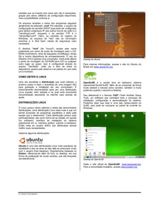 CURSO NOBRE
verdade que na maioria dos casos isto não é necessário,
graças aos vários utilitários de configuração disponíveis,
mas a possibilidade continua aí.
Os arquivos recebem o nome dos programas seguidos
geralmente da extensão .conf. Por exemplo, o arquivo de
configuração do servidor DHCP (que pode ser configurado
para atribuir endereços IP aos outros micros da rede) é o
"/etc/dhcpd.conf", enquanto o do servidor FTP é o
"/etc/proftpd.conf". Claro, ao contrário do registro do
Windows, os arquivos do "/etc" não se corrompem
sozinhos e é fácil fazer cópias de segurança caso
necessário.
O diretório "/mnt" (de "mount") recebe este nome
justamente por servir de ponto de montagem para o CD-
ROM (/mnt/cdrom), drive de disquetes (/mnt/floppy), drives
Zip e outros dispositivos de armazenamento. O uso do
diretório /mnt é apenas uma convenção. Você pode alterar
o ponto de montagem do CD-ROM para /CD ou qualquer
outro lugar se quiser. Isso é configurável através do
arquivo "/etc/fstab", onde vai a lista de todos os
dispositivos usados pelo sistema e as pastas em que cada
um é montado.
COMO OBTER O LINUX
Uma vez escolhida a distribuição que você utilizará, o
próximo passo é fazer o download de uma imagem ISO
para gravação e instalação em seu computador. É
extremamente recomendável optar por uma distribuição
Linux popular, bem testada e na qual você encontrará
documentação abundante na internet caso precise de
ajuda.
DISTRIBUIÇÕES LINUX
O Linux possui vários sabores e estes são denominados
distribuições. Uma distribuição Linux nada mais é que um
kernel acrescido de programas escolhidos a dedo pela
equipe que a desenvolve. Cada distribuição possui suas
particularidades, tais como forma de se instalar um pacote
(ou software), interface de instalação do sistema
operacional em si, interface gráfica, suporte a hardware.
Então resta ao usuário definir que distribuição atende
melhor suas necessidades.
Vejamos algumas distribuições:
Ubuntu é uma das distribuições Linux mais populares da
atualidade e isso se deve ao fato dela se preocupar muito
com o usuário final (desktop). Originalmente baseada no
Debian, diferencia-se além do foco no desktop, em sua
forma de publicação de novas versões, que são lançadas
semestralmente.
Desktop do Ubuntu
Para maiores informações, acesse o site do Ubuntu do
Brasil, em www.ubuntu-br.org.
OpenSuSE é a versão livre do belíssimo sistema
operacional Novell SuSE. Além de se comportar de forma
muito estável e robusta como servidor, também é muito
poderoso quando o assunto é desktop.
Seu diferencial é o famoso YaST (Yeah Another Setup
Tool), um software que centraliza todo o processo de
instalação, configuração e personalização do sistema.
Podemos dizer que esta é uma das cartas-mestre do
SuSE, pois pode se comparar ao painel de controle do
Windows.
Desktop do OpenSuSE
Visite o site oficial do OpenSuSE: www.opensuse.org.
Para a comunidade brasileira, acesse www.susebr.org.
 