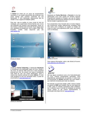 CURSO NOBRE
O Debian foi criado por um grupo de programadores
voluntários. É um projeto inteiramente não-comercial, mas
provê suporte para produtos comerciais em sua
distribuição. É uma distribuição relativamente fácil de
instalar e traz a opção de instalador gráfico.
Para isso, veja as opções no menu inicial do boot de
instalação, use a opção dada. Embora fácil de usar, é uma
das preferidas dos usuários mais experientes, sendo um
dos motivos a inteireza não-comercial. Provê suporte para
uma variedade de arquiteturas, como a Alpha, ARM, intel,
PowerPC, amd64, todas disponível pelo site
www.debian.org.
Desktop do Debian
Criada por Patrick Volkerding, a distribuição Slackware
é considerada uma distribuição expert do Linux. Desde o
seu início, em abril de 1993, busca ser o mais compatível
possível com Unix. No entanto, por vezes é considerada
mais difícil de usar que outras distribuições. Inclui a
maioria dos mesmos pacotes de outras distros. É muito
mais amigável do que sua reputação indica, e pode ser
encontrada em www.slackware.com.
Desktop do Slackware
Idealizada por Carlos Morimoto, o Kurumin é uma das
distribuições Linux mais usadas em território nacional.
Originalmente baseada no Knoppix, que veio do Debian,
esse sistema operacional se destacou por ser um desktop,
fácil de instalar e agradável de usar.
Sua característica mais marcante são os ícones mágicos,
que transformam tarefas relativamente complexas (hoje
nem tanto) como configurar um modem ou instalar um
codec de vídeo numa experiência NNF (next, next, finish),
como no Windows.
Desktop do Kurumin
Para maiores informações, visite o site oficial do Kurumin:
www.gdhpress.com.br/kurumin.
Até hoje alguns consideram como uma 'meta-distribuição'
do Linux. Suporta características avançadas, como
dependências, gerenciamento de pacotes, e muito mais.
As ferramentas do Gentoo permitem que você instale o
que realmente necessita para rodar seu sistema.
Por exemplo, se você não instalar o KDE, nenhum módulo
de suporte ao KDE será instalado. Mas se você selecionar
o KDE, todos os módulos necessários serão instalados.
Isto é utilíssimo para o controle de instalação de pacotes
menos usados ou até mesmo desnecessários. A
distribuição está disponível em www.gentoo.org.
 