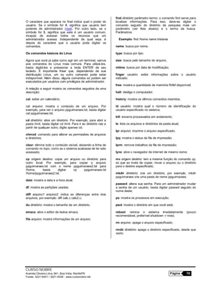 CURSO NOBRE
Avenida Oliveira Lima, 841, Boa Vista, Recife/PE Página 78
Fones: 3221-6401 / 3221-4536 - www.cursonobre.net
O caractere que aparece no final indica qual o poder do
usuário. Se o símbolo for #, significa que usuário tem
poderes de administrador (root). Por outro lado, se o
símbolo for $, significa que este é um usuário comum,
incapaz de acessar todos os recursos que um
administrador acessa. Independente de qual seja, é
depois do caractere que o usuário pode digitar os
comandos.
Os comandos básicos do Linux
Agora que você já sabe como agir em um terminal, vamos
aos comandos do Linux mais comuns. Para utilizá-los,
basta digitá-los e pressionar a tecla ENTER de seu
teclado. É importante frisar que, dependendo de sua
distribuição Linux, um ou outro comando pode estar
indisponível. Além disso, alguns comandos só podem ser
executados por usuários com privilégios de administrador.
A relação a seguir mostra os comandos seguidos de uma
descrição:
cal: exibe um calendário;
cat arquivo: mostra o conteúdo de um arquivo. Por
exemplo, para ver o arquivo ppguimaraes.txt, basta digitar
cat ppguimaraes.txt;
cd diretório: abre um diretório. Por exemplo, para abrir a
pasta /mnt, basta digitar cd /mnt. Para ir ao diretório raiz a
partir de qualquer outro, digite apenas cd;
chmod: comando para alterar as permissões de arquivos
e diretórios.
clear: elimina todo o conteúdo visível, deixando a linha de
comando no topo, como se o sistema acabasse de ter sido
acessado;
cp origem destino: copia um arquivo ou diretório para
outro local. Por exemplo, para copiar o arquivo
ppguimaraes.txt com o nome ppguimaraes2.txt para
/home, basta digitar cp ppguimaraes.txt
/home/ppguimaraes2.txt;
date: mostra a data e a hora atual;
df: mostra as partições usadas;
diff arquivo1 arquivo2: indica as diferenças entre dois
arquivos, por exemplo: diff calc.c calc2.c;
du diretório: mostra o tamanho de um diretório;
emacs: abre o editor de textos emacs;
file arquivo: mostra informações de um arquivo;
find diretório parâmetro termo: o comando find serve para
localizar informações. Para isso, deve-se digitar o
comando seguido do diretório da pesquisa mais um
parâmetro (ver lista abaixo) e o termo da busca.
Parâmetros:
Exemplo: find /home name tristania
name: busca por nome;
type: busca por tipo;
size: busca pelo tamanho do arquivo;
mtime: busca por data de modificação;
finger usuário: exibe informações sobre o usuário
indicado;
free: mostra a quantidade de memória RAM disponível;
halt: desliga o computador;
history: mostra os últimos comandos inseridos;
id usuário: mostra qual o número de identificação do
usuário especificado no sistema;
kill: encerra processados em andamento;
ls: lista os arquivos e diretórios da pasta atual;
lpr arquivo: imprime o arquivo especificado;
lpq: mostra o status da fila de impressão;
lprm: remove trabalhos da fila de impressão;
lynx: abre o navegador de internet de mesmo nome;
mv origem destino: tem a mesma função do comando cp,
só que ao invés de copiar, move o arquivo ou o diretório
para o destino especificado;
mkdir diretório: cria um diretório, por exemplo, mkdir
ppguimaraes cria uma pasta de nome ppguimaraes;
passwd: altera sua senha. Para um administrador mudar
a senha de um usuário, basta digitar passwd seguido do
nome deste;
ps: mostra os processos em execução;
pwd: mostra o diretório em que você está;
reboot: reinicia o sistema imediatamente (pouco
recomendável, preferível shutdown -r now);
rm arquivo: apaga o arquivo especificado;
rmdir diretório: apaga o diretório especificado, desde que
vazio;
 