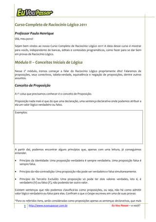 Curso Completo de Raciocínio Lógico 2011

Professor Paulo Henrique
Olá, meu povo!

Sejam bem vindos ao nosso Curso Completo de Raciocínio Lógico 2011! A ideia desse curso é mostrar
para vocês, independente de bancas, editais e conteúdos programáticos, como fazer para se dar bem
em provas de Raciocínio Lógico.

Módulo II – Conceitos Iniciais de Lógica
Nesse 2º módulo, iremos começar a falar do Raciocínio Lógico propriamente dito! Falaremos de
proposições, seus conectivos, tabela-verdade, equivalência e negação de proposições, dentre outros
assuntos.

Conceito de Proposição

A 1ª coisa que precisamos conhecer é o conceito de Proposição.

Proposição nada mais é que do que uma declaração, uma sentença declarativa onde podemos atribuir a
ela um valor lógico verdadeiro ou falso.

Exemplos:




A partir daí, podemos encontrar alguns princípios que, apenas com uma leitura, já conseguimos
entender.

•   Princípio da Identidade: Uma proposição verdadeira é sempre verdadeira. Uma proposição falsa é
    sempre falsa.

•   Princípio da não-contradição: Uma proposição não pode ser verdadeira e falsa simultaneamente.

•   Princípio do Terceiro Excluído: Uma proposição só pode ter dois valores verdades, isto é, é
    verdadeiro (V) ou falso (F), não podendo ter outro valor.

Existem sentenças que não podemos classificá-las como proposições, ou seja, não há como admitir
valor lógico verdadeiro ou falso para elas. Confiram o que o Cespe escreveu em uma de suas provas:

“Para os referidos itens, serão consideradas como proposições apenas as sentenças declarativas, que mais

       1    http://www.euvoupassar.com.br                                      Eu Vou Passar – e você?
 