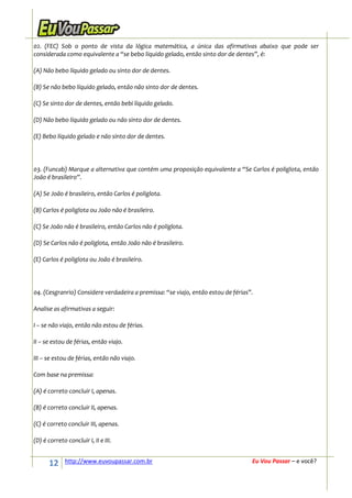 02. (FEC) Sob o ponto de vista da lógica matemática, a única das afirmativas abaixo que pode ser
considerada como equivalente a “se bebo líquido gelado, então sinto dor de dentes”, é:

(A) Não bebo líquido gelado ou sinto dor de dentes.

(B) Se não bebo líquido gelado, então não sinto dor de dentes.

(C) Se sinto dor de dentes, então bebi líquido gelado.

(D) Não bebo líquido gelado ou não sinto dor de dentes.

(E) Bebo líquido gelado e não sinto dor de dentes.




03. (Funcab) Marque a alternativa que contém uma proposição equivalente a “Se Carlos é poliglota, então
João é brasileiro”.

(A) Se João é brasileiro, então Carlos é poliglota.

(B) Carlos é poliglota ou João não é brasileiro.

(C) Se João não é brasileiro, então Carlos não é poliglota.

(D) Se Carlos não é poliglota, então João não é brasileiro.

(E) Carlos é poliglota ou João é brasileiro.




04. (Cesgranrio) Considere verdadeira a premissa: “se viajo, então estou de férias”.

Analise as afirmativas a seguir:

I – se não viajo, então não estou de férias.

II – se estou de férias, então viajo.

III – se estou de férias, então não viajo.

Com base na premissa:

(A) é correto concluir I, apenas.

(B) é correto concluir II, apenas.

(C) é correto concluir III, apenas.

(D) é correto concluir I, II e III.


      12      http://www.euvoupassar.com.br                                        Eu Vou Passar – e você?
 