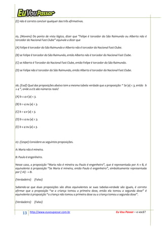 (E) não é correto concluir qualquer das três afirmativas.




05. (Movens) Do ponto de vista lógico, dizer que ”Felipe é torcedor do São Raimundo ou Alberto não é
torcedor do Nacional Fast Clube” equivale a dizer que

(A) Felipe é torcedor do São Raimundo e Alberto não é torcedor do Nacional Fast Clube.

(B) se Felipe é torcedor do São Raimundo, então Alberto não é torcedor do Nacional Fast Clube.

(C) se Alberto é Torcedor do Nacional Fast Clube, então Felipe é torcedor do São Raimundo.

(D) se Felipe não é torcedor do São Raimundo, então Alberto é torcedor do Nacional Fast Clube.




06. (Esaf) Qual das proposições abaixo tem a mesma tabela verdade que a proposição: “ Se |a| < 3, então b
≤ 4 ”, onde a e b são números reais?

(A) b ≤ 4 e |a| < 3.

(B) b > 4 ou |a| < 3.

(C) b > 4 e |a| < 3.

(D) b ≤ 4 ou |a| < 3.

(E) b ≤ 4 ou |a| ≥ 3.




07. (Cespe) Considere as seguintes proposições.

A: Maria não é mineira.

B: Paulo é engenheiro.

Nesse caso, a proposição “Maria não é mineira ou Paulo é engenheiro”, que é representada por A v B, é
equivalente à proposição “Se Maria é mineira, então Paulo é engenheiro”, simbolicamente representada
por (¬A) → B.

(Verdadeiro)      (Falso)

Sabendo-se que duas proposições são ditas equivalentes se suas tabelas-verdade são iguais, é correto
afirmar que a proposição “se a criança tomou a primeira dose, então ela tomou a segunda dose” é
equivalente à proposição “a criança não tomou a primeira dose ou a criança tomou a segunda dose”.

(Verdadeiro)      (Falso)


      13      http://www.euvoupassar.com.br                                      Eu Vou Passar – e você?
 