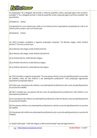 As proposições “Se o delegado não prender o chefe da quadrilha, então a operação agarra não será bem-
sucedida” e “Se o delegado prender o chefe da quadrilha, então a operação agarra será bem-sucedida” são
equivalentes.

(Verdadeiro)   (Falso)

A proposição Se x é um número par, então y é um número primo é equivalente à proposição Se y não é um
número primo, então x não é um número par.

(Verdadeiro)   (Falso)




08. (FGV) Considere verdadeira a seguinte proposição composta: “Se Mariana chegar, então Antônio
dormirá.” É correto concluir que:

(A) se Mariana não chegar, então Antônio dormirá.

(B) se Mariana não chegar, então Antônio não dormirá.

(C) se Antônio dormir, então Mariana chegou.

(D) se Antônio não dormir, então Mariana chegou.

(E) se Antônio não dormir, então Mariana não chegou.




09. (FCC) Considere a seguinte proposição: “Se uma pessoa não faz cursos de aperfeiçoamento na sua área
de trabalho, então ela não melhora o seu desempenho profissional.” Uma proposição logicamente
equivalente à proposição dada é:

(A) É falso que, uma pessoa não melhora o seu desempenho profissional ou faz cursos de aperfeiçoamento
na sua área de trabalho.

(B) Não é verdade que, uma pessoa não faz cursos de aperfeiçoamento profissional e não melhora o seu
desempenho profissional.

(C) Se uma pessoa não melhora seu desempenho profissional, então ela não faz cursos de aperfeiçoamento
na sua área de trabalho.

(D) Uma pessoa melhora o seu desempenho profissional ou não faz cursos de aperfeiçoamento na sua área
de trabalho.

(E) Uma pessoa não melhora seu desempenho profissional ou faz cursos de aperfeiçoamento na sua área de
trabalho.




10. (Esaf) A afirmação: “João não chegou ou Maria está atrasada” equivale logicamente a:

     14    http://www.euvoupassar.com.br                                         Eu Vou Passar – e você?
 