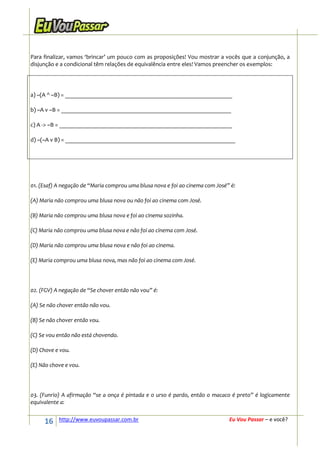 Para finalizar, vamos ‘brincar’ um pouco com as proposições! Vou mostrar a vocês que a conjunção, a
disjunção e a condicional têm relações de equivalência entre eles! Vamos preencher os exemplos:




a) ~(A ^ ~B) = ________________________________________________________

b) ~A v ~B = _________________________________________________________

c) A -> ~B = __________________________________________________________

d) ~(~A v B) = _________________________________________________________




01. (Esaf) A negação de “Maria comprou uma blusa nova e foi ao cinema com José” é:

(A) Maria não comprou uma blusa nova ou não foi ao cinema com José.

(B) Maria não comprou uma blusa nova e foi ao cinema sozinha.

(C) Maria não comprou uma blusa nova e não foi ao cinema com José.

(D) Maria não comprou uma blusa nova e não foi ao cinema.

(E) Maria comprou uma blusa nova, mas não foi ao cinema com José.




02. (FGV) A negação de “Se chover então não vou” é:

(A) Se não chover então não vou.

(B) Se não chover então vou.

(C) Se vou então não está chovendo.

(D) Chove e vou.

(E) Não chove e vou.




03. (Funrio) A afirmação “se a onça é pintada e o urso é pardo, então o macaco é preto” é logicamente
equivalente a:


     16    http://www.euvoupassar.com.br                                       Eu Vou Passar – e você?
 