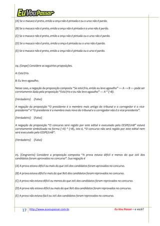 (A) Se o macaco é preto, então a onça não é pintada e ou o urso não é pardo.

(B) Se o macaco não é preto, então a onça não é pintada e o urso não é pardo.

(C) Se o macaco não é preto, então a onça não é pintada ou o urso não é pardo.

(D) Se o macaco não é preto, então a onça é pintada ou o urso não é pardo.

(E) Se o macaco não é preto, então a onça não é pintada ou o urso é pardo.




04. (Cespe) Considere as seguintes proposições.

A: Está frio.

B: Eu levo agasalho.

Nesse caso, a negação da proposição composta “Se está frio, então eu levo agasalho” — A → B — pode ser
corretamente dada pela proposição “Está frio e eu não levo agasalho” — A ^ (¬B).

(Verdadeiro)       (Falso)

A negação da proposição “O presidente é o membro mais antigo do tribunal e o corregedor é o vice-
presidente” é “O presidente é o membro mais novo do tribunal e o corregedor não é o vice-presidente”.

(Verdadeiro)       (Falso)

A negação da proposição “O concurso será regido por este edital e executado pelo CESPE/UnB” estará
corretamente simbolizada na forma (¬A) ^ (¬B), isto é, “O concurso não será regido por este edital nem
será executado pelo CESPE/UnB”.

(Verdadeiro)       (Falso)




05. (Cesgranrio) Considere a proposição composta “A prova estava difícil e menos do que 20% dos
candidatos foram aprovados no concurso”. Sua negação é

(A) A prova estava difícil ou mais do que 20% dos candidatos foram aprovados no concurso.

(B) A prova estava difícil e mais do que 80% dos candidatos foram reprovados no concurso.

(C) A prova não estava difícil ou menos do que 20% dos candidatos foram reprovados no concurso.

(D) A prova não estava difícil ou mais do que 80% dos candidatos foram reprovados no concurso.

(E) A prova não estava fácil ou 20% dos candidatos foram reprovados no concurso.



      17        http://www.euvoupassar.com.br                                      Eu Vou Passar – e você?
 