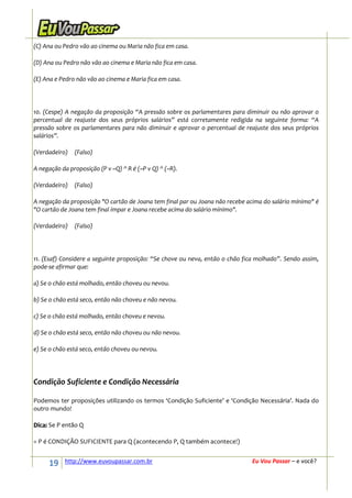 (C) Ana ou Pedro vão ao cinema ou Maria não fica em casa.

(D) Ana ou Pedro não vão ao cinema e Maria não fica em casa.

(E) Ana e Pedro não vão ao cinema e Maria fica em casa.




10. (Cespe) A negação da proposição “A pressão sobre os parlamentares para diminuir ou não aprovar o
percentual de reajuste dos seus próprios salários” está corretamente redigida na seguinte forma: “A
pressão sobre os parlamentares para não diminuir e aprovar o percentual de reajuste dos seus próprios
salários”.

(Verdadeiro)   (Falso)

A negação da proposição (P v ~Q) ^ R é (~P v Q) ^ (~R).

(Verdadeiro)   (Falso)

A negação da proposição "O cartão de Joana tem final par ou Joana não recebe acima do salário mínimo" é
"O cartão de Joana tem final ímpar e Joana recebe acima do salário mínimo".

(Verdadeiro)   (Falso)




11. (Esaf) Considere a seguinte proposição: “Se chove ou neva, então o chão fica molhado”. Sendo assim,
pode-se afirmar que:

a) Se o chão está molhado, então choveu ou nevou.

b) Se o chão está seco, então não choveu e não nevou.

c) Se o chão está molhado, então choveu e nevou.

d) Se o chão está seco, então não choveu ou não nevou.

e) Se o chão está seco, então choveu ou nevou.




Condição Suficiente e Condição Necessária

Podemos ter proposições utilizando os termos ‘Condição Suficiente’ e ‘Condição Necessária’. Nada do
outro mundo!

Dica: Se P então Q

= P é CONDIÇÃO SUFICIENTE para Q (acontecendo P, Q também acontece!)


     19     http://www.euvoupassar.com.br                                     Eu Vou Passar – e você?
 
