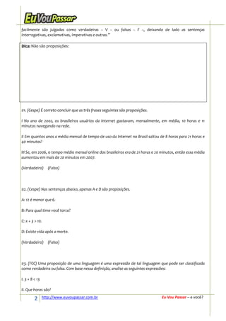 facilmente são julgadas como verdadeiras – V – ou falsas – F –, deixando de lado as sentenças
interrogativas, exclamativas, imperativas e outras.”

Dica: Não são proposições:




01. (Cespe) É correto concluir que as três frases seguintes são proposições.

I No ano de 2002, os brasileiros usuários da Internet gastavam, mensalmente, em média, 10 horas e 11
minutos navegando na rede.

II Em quantos anos a média mensal de tempo de uso da Internet no Brasil saltou de 8 horas para 21 horas e
40 minutos?

III Se, em 2006, o tempo médio mensal online dos brasileiros era de 21 horas e 20 minutos, então essa média
aumentou em mais de 20 minutos em 2007.

(Verdadeiro)       (Falso)




02. (Cespe) Nas sentenças abaixo, apenas A e D são proposições.

A: 12 é menor que 6.

B: Para qual time você torce?

C: x + 3 > 10.

D: Existe vida após a morte.

(Verdadeiro)       (Falso)




03. (FCC) Uma proposição de uma linguagem é uma expressão de tal linguagem que pode ser classificada
como verdadeira ou falsa. Com base nessa definição, analise as seguintes expressões:

I. 3 + 8 < 13

II. Que horas são?

         2      http://www.euvoupassar.com.br                                     Eu Vou Passar – e você?
 