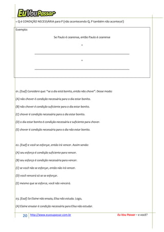 = Q é CONDIÇÃO NECESSÁRIA para P (não acontecendo Q, P também não acontece!)

Exemplo:

                                Se Paulo é cearense, então Paulo é cearense

                                                       =

                ______________________________________________________________

                                                       =

                ______________________________________________________________




01. (Esaf) Considere que: “se o dia está bonito, então não chove”. Desse modo:

(A) não chover é condição necessária para o dia estar bonito.

(B) não chover é condição suficiente para o dia estar bonito.

(C) chover é condição necessária para o dia estar bonito.

(D) o dia estar bonito é condição necessária e suficiente para chover.

(E) chover é condição necessária para o dia não estar bonito.




02. (Esaf) e você se esforçar, então irá vencer. Assim sendo:

(A) seu esforço é condição suficiente para vencer.

(B) seu esforço é condição necessária para vencer.

(C) se você não se esforçar, então não irá vencer.

(D) você vencerá só se se esforçar.

(E) mesmo que se esforce, você não vencerá.




03. (Esaf) Se Elaine não ensaia, Elisa não estuda. Logo,

(A) Elaine ensaiar é condição necessária para Elisa não estudar.


      20    http://www.euvoupassar.com.br                                        Eu Vou Passar – e você?
 
