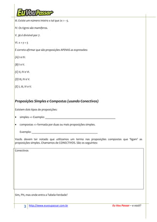 III. Existe um número inteiro x tal que 2x > −5.

IV. Os tigres são mamíferos.

V. 36 é divisível por 7.

VI. x + y = 5

É correto afirmar que são proposições APENAS as expressões:

(A) I e IV.

(B) I e V.

(C) II, IV e VI.

(D) III, IV e V.

(E) I, III, IV e V.




Proposições Simples e Compostas (usando Conectivos)

Existem dois tipos de proposições:

•    simples => Exemplo: ________________________________________________

•    compostas => formada por duas ou mais proposições simples.

     Exemplo: _____________________________________________

Vocês devem ter notado que utilizamos um termo nas proposições compostas que ‘ligam’ as
proposições simples. Chamamos de CONECTIVOS. São os seguintes:

Conectivos




Sim, PH, mas onde entra a Tabela-Verdade?



          3     http://www.euvoupassar.com.br                         Eu Vou Passar – e você?
 