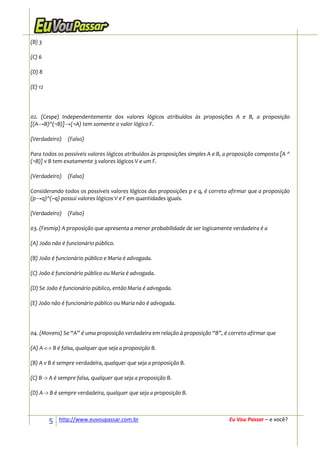 (B) 3

(C) 6

(D) 8

(E) 12




02. (Cespe) Independentemente dos valores lógicos atribuídos às proposições A e B, a proposição
[(A→B)^(¬B)]→(¬A) tem somente o valor lógico F.

(Verdadeiro)    (Falso)

Para todos os possíveis valores lógicos atribuídos às proposições simples A e B, a proposição composta [A ^
(¬B)] v B tem exatamente 3 valores lógicos V e um F.

(Verdadeiro)    (Falso)

Considerando todos os possíveis valores lógicos das proposições p e q, é correto afirmar que a proposição
(p→q)^(~q) possui valores lógicos V e F em quantidades iguais.

(Verdadeiro)    (Falso)

03. (Fesmip) A proposição que apresenta a menor probabilidade de ser logicamente verdadeira é a

(A) João não é funcionário público.

(B) João é funcionário público e Maria é advogada.

(C) João é funcionário público ou Maria é advogada.

(D) Se João é funcionário público, então Maria é advogada.

(E) João não é funcionário público ou Maria não é advogada.




04. (Movens) Se “A” é uma proposição verdadeira em relação à proposição “B”, é correto afirmar que

(A) A <-> B é falsa, qualquer que seja a proposição B.

(B) A v B é sempre verdadeira, qualquer que seja a proposição B.

(C) B -> A é sempre falsa, qualquer que seja a proposição B.

(D) A -> B é sempre verdadeira, qualquer que seja a proposição B.



         5   http://www.euvoupassar.com.br                                        Eu Vou Passar – e você?
 