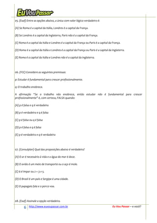 05. (Esaf) Entre as opções abaixo, a única com valor lógico verdadeiro é:

(A) Se Roma é a capital da Itália, Londres é a capital da França.

(B) Se Londres é a capital da Inglaterra, Paris não é a capital da França.

(C) Roma é a capital da Itália e Londres é a capital da França ou Paris é a capital da França.

(D) Roma é a capital da Itália e Londres é a capital da França ou Paris é a capital da Inglaterra.

(E) Roma é a capital da Itália e Londres não é a capital da Inglaterra.




06. (FCC) Considere as seguintes premissas:

p: Estudar é fundamental para crescer profissionalmente.

q: O trabalho enobrece.

A afirmação “Se o trabalho não enobrece, então estudar não é fundamental para crescer
profissionalmente” é, com certeza, FALSA quando:

(A) p é falsa e q é verdadeira

(B) p é verdadeira e q é falsa

(C) p é falsa ou q é falsa

(D) p é falsa e q é falsa

(E) p é verdadeira e q é verdadeira




07. (Consulplan) Qual das proposições abaixo é verdadeira?

(A) O ar é necessário à vida e a água do mar é doce.

(B) O avião é um meio de transporte ou o aço é mole.

(C) 6 é ímpar ou 2 + 3 ≠ 5.

(D) O Brasil é um país e Sergipe é uma cidade.

(E) O papagaio fala e o porco voa.




08. (Esaf) Assinale a opção verdadeira.

        6    http://www.euvoupassar.com.br                                             Eu Vou Passar – e você?
 