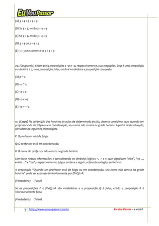 (A) 3 = 4 e 3 + 4 = 9

(B) Se 3 = 3, então 3 + 4 = 9

(C) Se 3 = 4, então 3 + 4 = 9

(D) 3 = 4 ou 3 + 4 = 9

(E) 3 = 3 se e somente se 3 + 4 = 9




09. (Cesgranrio) Sejam p e q proposições e ~p e ~q, respectivamente, suas negações. Se p é uma proposição
verdadeira e q, uma proposição falsa, então é verdadeira a proposição composta:

(A) p ^ q

(B) ~p ^ q

(C) ~p v q

(D) ~p v ~q

(E) ~p ↔ ~q




10. (Cespe) Na confecção dos horários de aulas de determinada escola, deve-se considerar que, quando um
professor está de folga ou em coordenação, seu nome não consta na grade horária. A partir dessa situação,
considere as seguintes proposições.

P: O professor está de folga.

Q: O professor está em coordenação.

R: O nome do professor não consta na grade horária.

Com base nessas informações e considerando os símbolos lógicos ¬, -> e v, que significam “não”, “se ...,
então ...” e “ou”, respectivamente, julgue os itens a seguir, referentes a lógica sentencial.

A proposição “Quando um professor está de folga ou em coordenação, seu nome não consta na grade
horária” pode ser expressa simbolicamente por [PvQ]->R.

(Verdadeiro)     (Falso)

Se as proposições P e [PvQ]->R são verdadeiras e a proposição Q é falsa, então a proposição R é
necessariamente falsa.

(Verdadeiro)     (Falso)


        7     http://www.euvoupassar.com.br                                     Eu Vou Passar – e você?
 