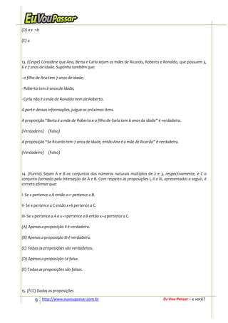 (D) a v ¬b

(E) a




13. (Cespe) Considere que Ana, Berta e Carla sejam as mães de Ricardo, Roberto e Ronaldo, que possuem 5,
6 e 7 anos de idade. Suponha também que:

- o filho de Ana tem 7 anos de idade;

- Roberto tem 6 anos de idade;

- Carla não é a mãe de Ronaldo nem de Roberto.

A partir dessas informações, julgue os próximos itens.

A proposição “Berta é a mãe de Roberto e o filho de Carla tem 6 anos de idade” é verdadeira.

(Verdadeiro)    (Falso)

A proposição “Se Ricardo tem 7 anos de idade, então Ana é a mãe de Ricardo” é verdadeira.

(Verdadeiro)    (Falso)




14. (Funrio) Sejam A e B os conjuntos dos números naturais múltiplos de 2 e 3, respectivamente, e C o
conjunto formado pela interseção de A e B. Com respeito às proposições I, II e III, apresentadas a seguir, é
correto afirmar que:

I- Se x pertence a A então x+1 pertence a B.

II- Se x pertence a C então x+6 pertence a C.

III- Se x pertence a A e x+1 pertence a B então x+4 pertence a C.

(A) Apenas a proposição II é verdadeira.

(B) Apenas a proposição III é verdadeira.

(C) Todas as proposições são verdadeiras.

(D) Apenas a proposição I é falsa.

(E) Todas as proposições são falsas.




15. (FCC) Dadas as proposições

        9    http://www.euvoupassar.com.br                                        Eu Vou Passar – e você?
 