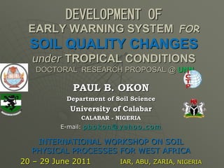 DEVELOPMENT OF
EARLY WARNING SYSTEM FOR
SOIL QUALITY CHANGES
under TROPICAL CONDITIONS
DOCTORAL RESEARCH PROPOSAL @ UNN
PAUL B. OKON
Department of Soil Science
University of Calabar
CALABAR - NIGERIA
E-mail: pbokon@yahoo.com
INTERNATIONAL WORKSHOP ON SOIL
PHYSICAL PROCESSES FOR WEST AFRICA
20 – 29 June 2011 IAR, ABU, ZARIA, NIGERIA
 