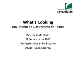 What’s	
  Cooking	
  
Um	
  Desaﬁo	
  de	
  Classiﬁcação	
  de	
  Textos	
  
Mineração	
  de	
  Dados	
  
2º	
  Semestre	
  de	
  2015	
  
Professor:	
  Alexandre	
  PlasAno	
  
Aluno:	
  Paulo	
  Lacerda	
  
 