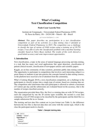 What’s Cooking
Text Classification Competition
Paulo Cezar Lacerda Neto
Instituto de Computação – Universidade Federal Fluminense (UFF)
R. Passo da Pátria, 156 – 24210-240 – Niterói – RJ – Brazil
pclacerda@gmail.com
Abstract. This paper describes my participation in a text classification
competition as part of my activities in a data mining class I attended at
Universidade Federal Fluminense in 2015. The competition was a challenge
to classify the type of cuisine of 9.944 recipes using a training set of 39.774
recipes. I was able to solve the classification problem with a machine learning
classifier based on Naïve Bayes method. The results of this work showed a
good initial accuracy and some improvement opportunities.
1. Introduction
Text classification, a topic in the areas of natural language processing and data mining,
is a task that has many real word applications like spam detection, classification of
patient clinical records, classification of newspapers articles and scientific papers.
Kaggle, an on-line community of data scientists, promotes public data mining contests.
The opportunity to participate in competitions that involves such interesting subject is a
great chance to students to put into practice the concepts learned in data mining courses,
so the platform have received a lot of attention from the community.
What’s Cooking [Kaggle 2015], a text classification competition, set a challenge to the
participants to classify recipes into a single type of cuisine, based on a training data set.
The competition rules determines that each participant is allowed to submit a maximum
of 5 entries per day and the submissions are evaluated based on the accuracy, that is the
number of recipes classified correctly.
The organization provided three files: the first is a training data set with 39.744 recipes,
each one categorized by one the 20 cuisine types available, the second is a test data
containing a list of 9.944 recipes to be classified by the participants and the third file is a
sample submission file in csv format.
The training and test data files content are in json format (see Table 1), the difference
between the two files is that test data does not come with the cuisine type, which is the
class the participant needs to classify.
Table 1. Sample training data
{ "id": 24717,
"cuisine": "indian",
"ingredients": [
"onions",
"spinach",
"sweet potatoes"
]},
 