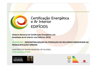 Sistema Nacional de Certificação Energética e da
Qualidade do Ar Interior nos Edifícios (SCE)
WORKSHOP : DESCENTRALIZAÇÃO DA PRODUÇÃO DE RECURSOS RENOVÁVEIS NA
REQUALIFICAÇÃO URBANA
AUDITÓRIO DO TEATRO MUNICIPAL DE VILA REAL
16 de Novembro de 2010
 