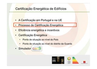 Certificação Energética de Edifícios
•  A Certificação em Portugal e na UE
•  Processo de Certificação Energética
•  Eficiência energética e incentivos
•  Certificação Energética
•  Ponto de situação ao nível do País
•  Ponto de situação ao nível do distrito da Guarda
•  Simulador
 
