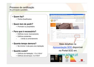 Processo de certificação
As principais questões…
• Quem faz?
•  Peritos Qualificados
• Quem tem de pedir?
•  Promotor ou proprietário
• Para que é necessário?
•  Edifícios novos: licenciamento
•  Edifícios existentes:
-  - venda ou arrendamento
• Quanto tempo demora?
•  No mínimo ½ dia para uma habitação
• Quanto custa?
•  Edifícios de habitação: 1,5 a 3 €/m2
•  Edifícios de serviços: 2 a 4 €/m2
Mais detalhes na
Apresentação SCE disponível
no Portal SCE em
www.adene.pt
 