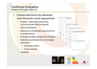 15
Certificado Energético
Restante informação disponível
•  Campos descritivos dos elementos
mais relevantes a nível regulamentar:
–  Paredes, coberturas e pavimentos
(incluindo pontes térmicas planas)
–  Vãos envidraçados
–  Sistemas de climatização (aquecimento e/
ou arrefecimento)
–  Produção de AQS (energia não renovável)
–  Sistemas de aproveitamento de energias
renováveis :
•  Colectores solares
•  Outros sistemas
–  Ventilação
 