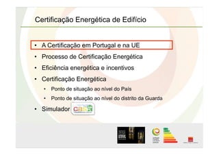 Certificação Energética de Edifício
•  A Certificação em Portugal e na UE
•  Processo de Certificação Energética
•  Eficiência energética e incentivos
•  Certificação Energética
•  Ponto de situação ao nível do País
•  Ponto de situação ao nível do distrito da Guarda
•  Simulador
 