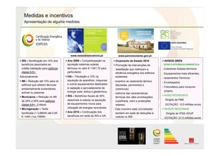 Medidas e incentivos
Apresentação de alguma medidas
 IRS – Bonificação em 10% dos
benefícios associados ao
crédito habitação para edifícios
classe A/A+.
Adicionalmente:
 IMI – Redução até 10% para os
edifícios que utilizem técnicas
ambientalmente sustentáveis,
activas ou passivas
 Municípios – Redução no IMI
de 25% a 50% para edifícios
classe A/A+ (Lisboa)
 Microgeração – Tarifa
bonificada (< 3,68kW) até 0,65
€ / kWh (1os 10MW)
 Ano 2009 – Comparticipação na
aquisição sistemas solares
térmicos no valor € 1.641,70 para
particulares
 IVA – Tributação a 12% na
aquisição de aparelhos, máquinas
e outros equipamentos destinados
à captação e aproveitamento de
energia solar, eólica e geotérmica;
 IRS – Benefícios fiscais de 30%
dedutíveis à colecta na aquisição
de equipamentos novos para
utilização de energias renováveis;
 Ano 2010 – Continuação dos
benefícios em sede de IRS e IVA.
 Orçamento de Estado 2010
 Promoção de intervenções de
reabilitação que melhorem a
eficiência energética dos edifícios
existentes:
- incentivo ao isolamento térmico
(fachadas, pavimentos e
coberturas)
- melhoria das características
térmicas dos vãos envidraçados
(caixilharia, vidro e protecções
solares).
- Este incentivo está concretizado
também em sede de deduções à
colecta no IRS.
 AVISOS QREN
APOIO À EFICIÊNCIA ENERGÉTICA:
. Colectores Solares térmicos;
- Equipamentos mais eficientes;
- Isolamentos Térmicos;
- Envidraçados
- Fotovoltaico para consumo
próprio;
 AVISO Nº03/SI/2010
Dirigido ás PME
DOTAÇÃO : 9.5 milhões euros
 AVISOS REGIONAIS
Dirigido às IPSS/ ADUP
DOTAÇÃO :21.5 milhões euros
www.renovaveisnahora.pt www.paineissolares.gov.pt
 
