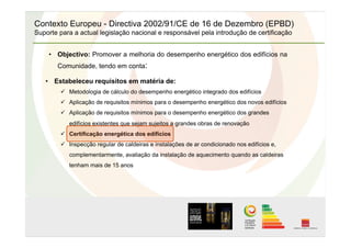 Contexto Europeu - Directiva 2002/91/CE de 16 de Dezembro (EPBD)
Suporte para a actual legislação nacional e responsável pela introdução de certificação
•  Objectivo: Promover a melhoria do desempenho energético dos edifícios na
Comunidade, tendo em conta:
•  Estabeleceu requisitos em matéria de:
  Metodologia de cálculo do desempenho energético integrado dos edifícios
  Aplicação de requisitos mínimos para o desempenho energético dos novos edifícios
  Aplicação de requisitos mínimos para o desempenho energético dos grandes
edifícios existentes que sejam sujeitos a grandes obras de renovação
  Certificação energética dos edifícios
  Inspecção regular de caldeiras e instalações de ar condicionado nos edifícios e,
complementarmente, avaliação da instalação de aquecimento quando as caldeiras
tenham mais de 15 anos
 
