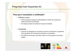 Perguntas mais frequentes (II)
Para que é necessário o certificado?
–  Edifícios novos:
  DCR acompanha projecto de especialidade no âmbito do processo de
pedido de licença de edificação
  CE integra processo de pedido de licença de utilização
–  Existentes:
  Aquando da celebração de contratos de venda e arrendamento, proprietário
deve apresentar CE ao potencial comprador ou arrendatário
  Em edifícios de serviços, para afixar cópia em local acessível e de acesso
público
 