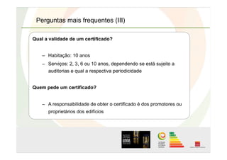 Perguntas mais frequentes (III)
Qual a validade de um certificado?
–  Habitação: 10 anos
–  Serviços: 2, 3, 6 ou 10 anos, dependendo se está sujeito a
auditorias e qual a respectiva periodicidade
Quem pede um certificado?
–  A responsabilidade de obter o certificado é dos promotores ou
proprietários dos edifícios
 