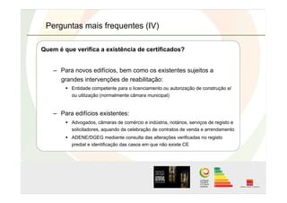 Perguntas mais frequentes (IV)
Quem é que verifica a existência de certificados?
–  Para novos edifícios, bem como os existentes sujeitos a
grandes intervenções de reabilitação:
  Entidade competente para o licenciamento ou autorização de construção e/
ou utilização (normalmente câmara municipal)
–  Para edifícios existentes:
  Advogados, câmaras de comércio e indústria, notários, serviços de registo e
solicitadores, aquando da celebração de contratos de venda e arrendamento
  ADENE/DGEG mediante consulta das alterações verificadas no registo
predial e identificação das casos em que não existe CE
 