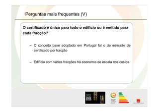 Perguntas mais frequentes (V)
O certificado é único para todo o edifício ou é emitido para
cada fracção?
–  O conceito base adoptado em Portugal foi o de emissão de
certificado por fracção
–  Edifício com várias fracções há economia de escala nos custos
 