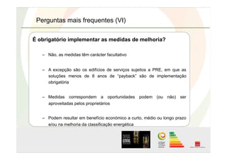 Perguntas mais frequentes (VI)
É obrigatório implementar as medidas de melhoria?
–  Não, as medidas têm carácter facultativo
–  A excepção são os edifícios de serviços sujeitos a PRE, em que as
soluções menos de 8 anos de “payback” são de implementação
obrigatória
–  Medidas correspondem a oportunidades podem (ou não) ser
aproveitadas pelos proprietários
–  Podem resultar em benefício económico a curto, médio ou longo prazo
e/ou na melhoria da classificação energética
 