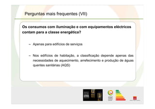 Perguntas mais frequentes (VII)
Os consumos com iluminação e com equipamentos eléctricos
contam para a classe energética?
–  Apenas para edifícios de serviços
–  Nos edifícios de habitação, a classificação depende apenas das
necessidades de aquecimento, arrefecimento e produção de águas
quentes sanitárias (AQS)
 