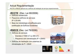   Edifícios residenciais
  Pequenos edifícios de serviços
(P ≤ 25 kW)
  Base da metodologia simplificada para
certificação de Edifícios Existentes
  Edifícios de serviços
-  Grandes (>1000 m2 ou 500 m2)
-  Pequenos com climatização (P > 25kW)
  Edifícios de habitação com sistemas de
climatização de P > 25kW
Actual Regulamentação
RCCTE e RSECE aplicam-se a edifícios de habitação de serviços respectivamente
- RCCTE (Dec. Lei 80/2006)
- RSECE (Dec. Lei 79/2006)
 
