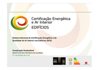 Sistema Nacional de Certificação Energética e da
Qualidade do Ar Interior nos Edifícios (SCE)
Construção Sustentável
INSTITUTO POLITÉCNICO DA GUARDA
21 de Outubro de 2010
 