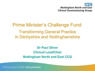 Prime Minister’s Challenge Fund:
Transforming General Practice
in Derbyshire and Nottinghamshire
Dr Paul Oliver
Clinical Lead/Chair
Nottingham North and East CCG
 