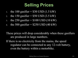 1.   the 100 gasifier = $30 USD (1.5 kW)
2.   the 150 gasifier = $50 USD (3.5 kW)
3.   the 250 gasifier = $100 USD (10 kW)
4.   the 500 gasifier = $250 USD (40 kW)

These prices will drop considerably when these gasifiers
     are produced in large numbers.
If there is no electricity from the mains, the speed
     regulator can be connected to any 12-volt battery,
     even the battery within a motorbike.

                   Making Waste our Greatest Resource   104
 