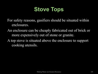 For safety reasons, gasifiers should be situated within
   enclosures.
An enclosure can be cheaply fabricated out of brick or
   more expensively out of stone or granite.
A top stove is situated above the enclosure to support
   cooking utensils.




                   Making Waste our Greatest Resource     105
 