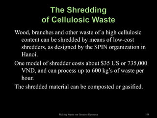 Wood, branches and other waste of a high cellulosic
  content can be shredded by means of low-cost
  shredders, as designed by the SPIN organization in
  Hanoi.
One model of shredder costs about $35 US or 735,000
  VND, and can process up to 600 kg’s of waste per
  hour.
The shredded material can be composted or gasified.



                 Making Waste our Greatest Resource   108
 