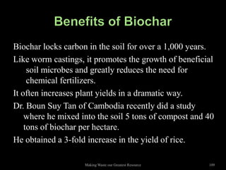 Biochar locks carbon in the soil for over a 1,000 years.
Like worm castings, it promotes the growth of beneficial
     soil microbes and greatly reduces the need for
     chemical fertilizers.
It often increases plant yields in a dramatic way.
Dr. Boun Suy Tan of Cambodia recently did a study
    where he mixed into the soil 5 tons of compost and 40
    tons of biochar per hectare.
He obtained a 3-fold increase in the yield of rice.

                    Making Waste our Greatest Resource   109
 