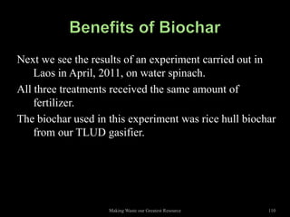 Next we see the results of an experiment carried out in
    Laos in April, 2011, on water spinach.
All three treatments received the same amount of
    fertilizer.
The biochar used in this experiment was rice hull biochar
    from our TLUD gasifier.




                    Making Waste our Greatest Resource   110
 