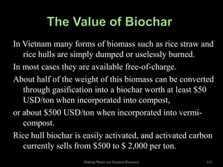 In Vietnam many forms of biomass such as rice straw and
   rice hulls are simply dumped or uselessly burned.
In most cases they are available free-of-charge.
About half of the weight of this biomass can be converted
   through gasification into a biochar worth at least $50
   USD/ton when incorporated into compost,
or about $500 USD/ton when incorporated into vermi-
   compost.
Rice hull biochar is easily activated, and activated carbon
   currently sells from $500 to $ 2,000 per ton.
                    Making Waste our Greatest Resource   112
 