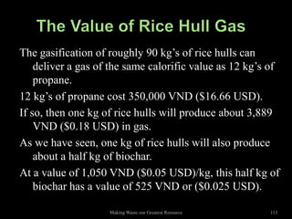 The gasification of roughly 90 kg’s of rice hulls can
    deliver a gas of the same calorific value as 12 kg’s of
    propane.
12 kg’s of propane cost 350,000 VND ($16.66 USD).
If so, then one kg of rice hulls will produce about 3,889
    VND ($0.18 USD) in gas.
As we have seen, one kg of rice hulls will also produce
    about a half kg of biochar.
At a value of 1,050 VND ($0.05 USD)/kg, this half kg of
    biochar has a value of 525 VND or ($0.025 USD).

                    Making Waste our Greatest Resource   113
 